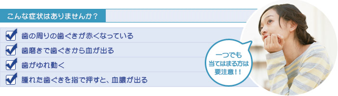 こんな症状はありませんか？歯の周りの歯ぐきが赤くなっている。歯磨きで歯ぐきから血が出る。歯がゆれ動く。腫れた歯ぐきを指で押すと、血膿が出る。一つでも当てはまる方は要注意！！